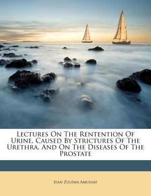 Lectures on the Rentention of Urine, Caused by Strictures of the Urethra, and on the Diseases of the Prostate