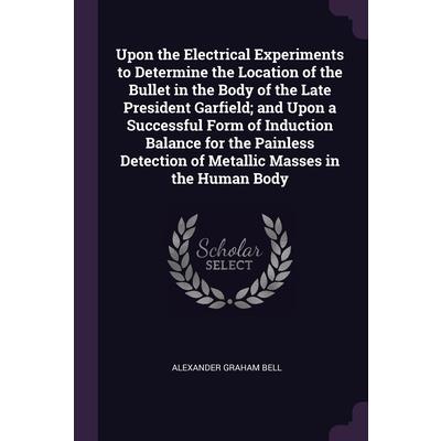 Upon the Electrical Experiments to Determine the Location of the Bullet in the Body of the Late President Garfield; and Upon a Successful Form of Induction Balance for the Painless Detection of Metall
