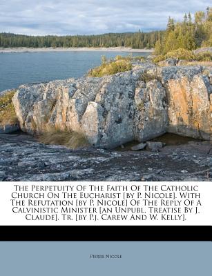 The Perpetuity of the Faith of the Catholic Church on the Eucharist [by P. Nicole]. with the Refutation [by P. Nicole] of the Reply of a Calvinistic Minister [an Unpubl. Treatise by J. Claude]. Tr. [b