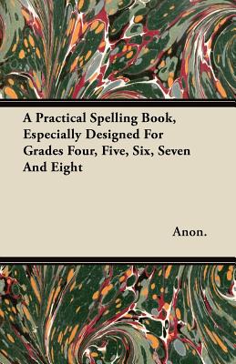A Practical Spelling Book, Especially Designed For Grades Four, Five, Six, Seven And Eight