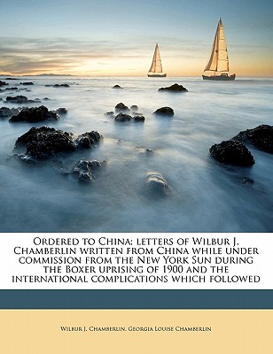 Ordered to China; Letters of Wilbur J. Chamberlin Written from China While Under Commission from the New York Sun During the Boxer Uprising of 1900 and the International Complications Which Followed
