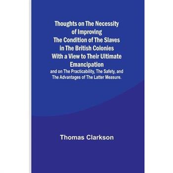 Thoughts on the Necessity of Improving the Condition of the Slaves in the British Colonies With a View to Their Ultimate Emancipation; and on the Practicability, the Safety, and the Advantages of the