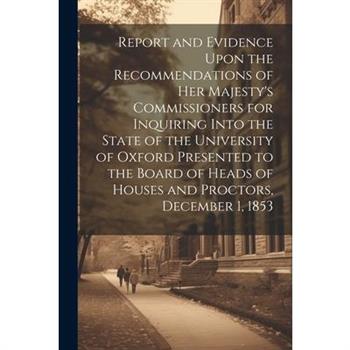 Report and Evidence Upon the Recommendations of Her Majesty’s Commissioners for Inquiring Into the State of the University of Oxford Presented to the Board of Heads of Houses and Proctors, December 1,