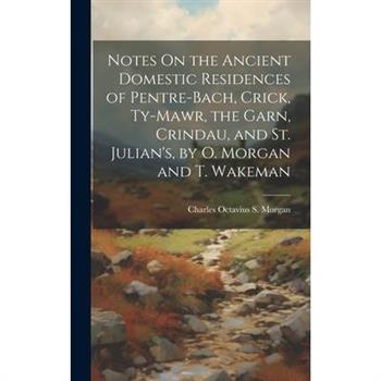 Notes On the Ancient Domestic Residences of Pentre-Bach, Crick, Ty-Mawr, the Garn, Crindau, and St. Julian’s, by O. Morgan and T. Wakeman